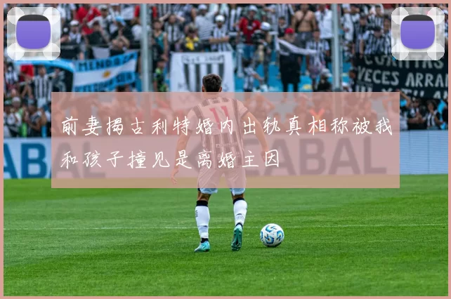 前妻揭古利特婚内出轨真相称被我和孩子撞见是离婚主因