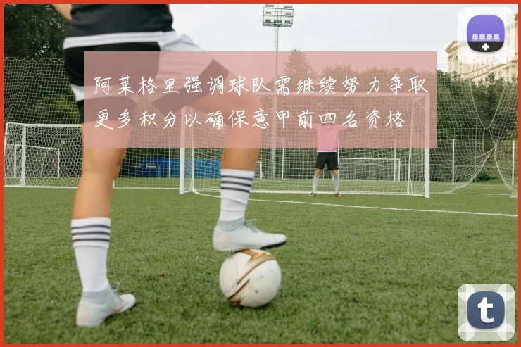 阿莱格里强调球队需继续努力争取更多积分以确保意甲前四名资格
